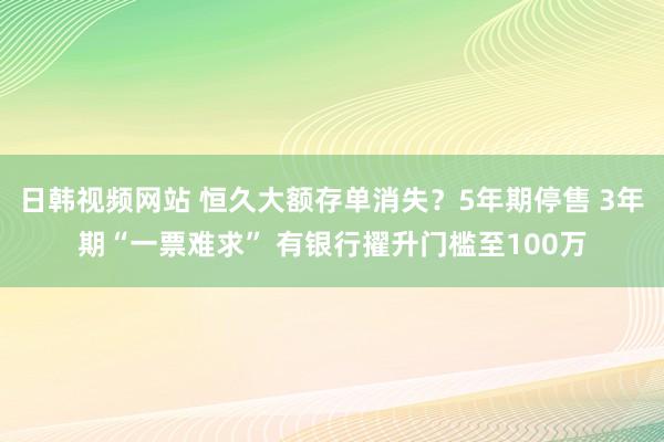 日韩视频网站 恒久大额存单消失？5年期停售 3年期“一票难求” 有银行擢升门槛至100万
