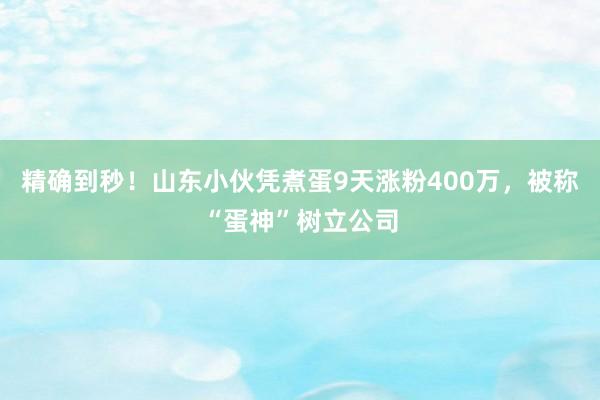 精确到秒！山东小伙凭煮蛋9天涨粉400万，被称“蛋神”树立公司
